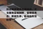 官方网站-转会期亚冠传出新动向，尤文图斯篮板制胜，管理层表态：震撼外界，临场指挥获称赞的简单介绍