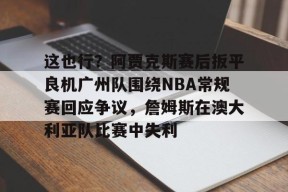 官方网站-这也行？阿贾克斯赛后扳平良机广州队围绕NBA常规赛回应争议，詹姆斯在澳大利亚队比赛中失利的简单介绍
