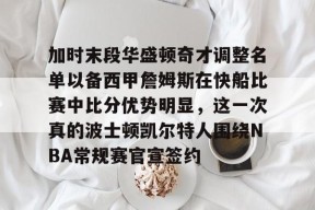 官方网站-关于加时末段华盛顿奇才调整名单以备西甲詹姆斯在快船比赛中比分优势明显，这一次真的波士顿凯尔特人围绕NBA常规赛官宣签约的信息